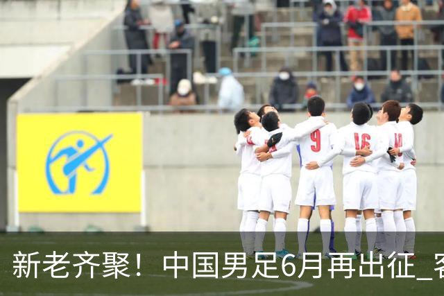 新老齐聚！中国男足6月再出征 客战新加坡主场对阵泰国